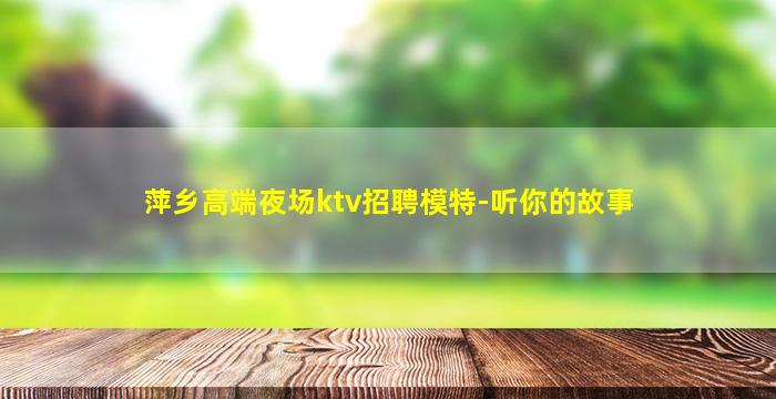 萍乡高端夜场ktv招聘模特-听你的故事
